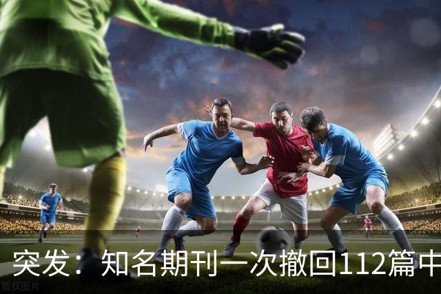 突发：知名期刊一次撤回112篇中国学者文章，涉北大、上交大等等